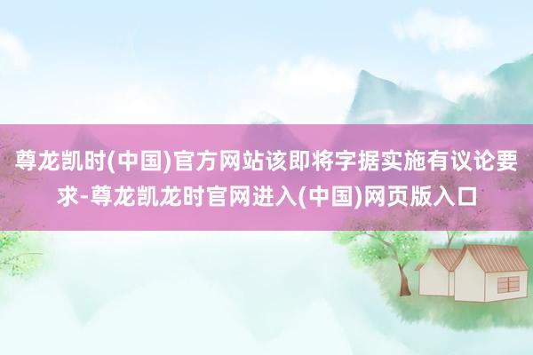 尊龙凯时(中国)官方网站该即将字据实施有议论要求-尊龙凯龙时官网进入(中国)网页版入口