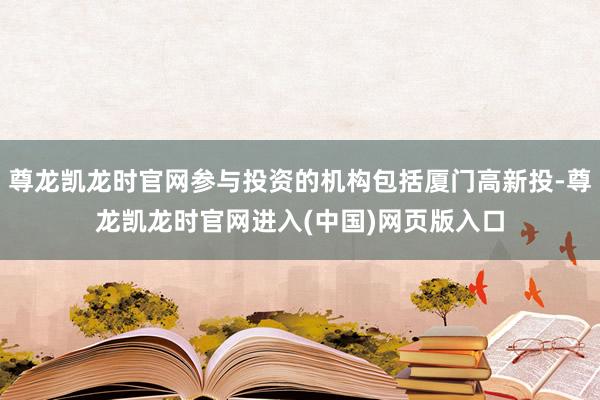 尊龙凯龙时官网参与投资的机构包括厦门高新投-尊龙凯龙时官网进入(中国)网页版入口