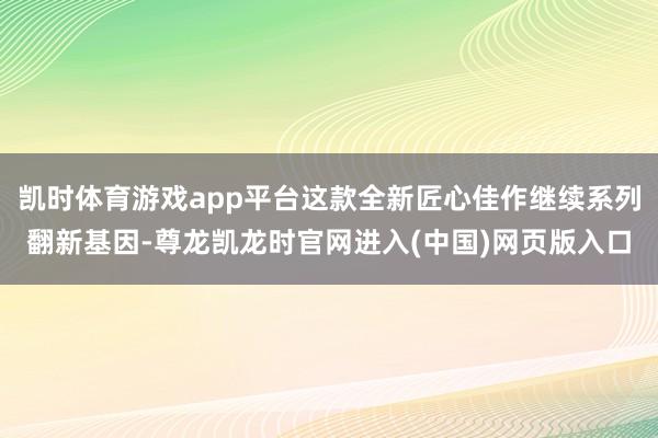 凯时体育游戏app平台这款全新匠心佳作继续系列翻新基因-尊龙凯龙时官网进入(中国)网页版入口