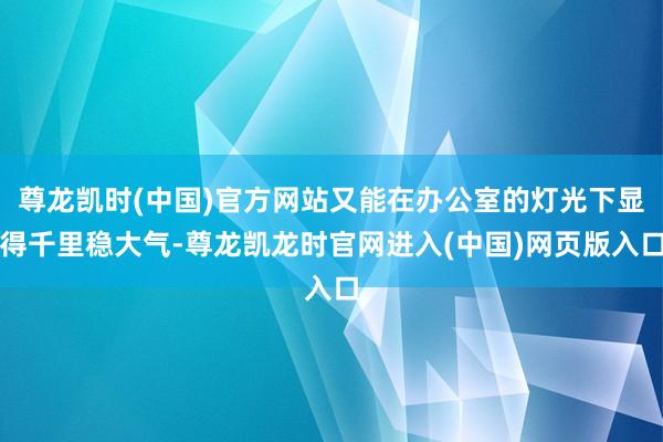尊龙凯时(中国)官方网站又能在办公室的灯光下显得千里稳大气-尊龙凯龙时官网进入(中国)网页版入口