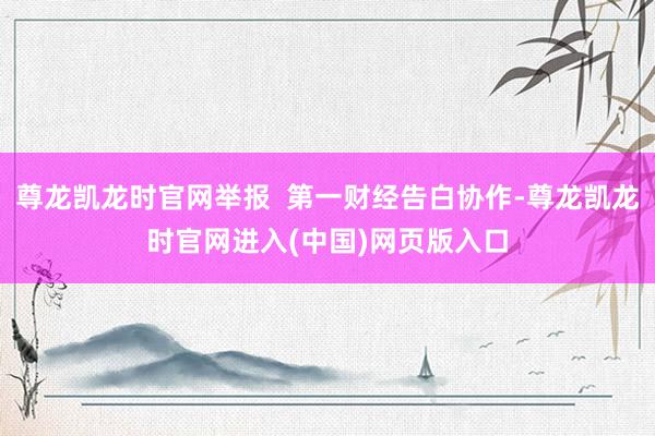 尊龙凯龙时官网举报  第一财经告白协作-尊龙凯龙时官网进入(中国)网页版入口