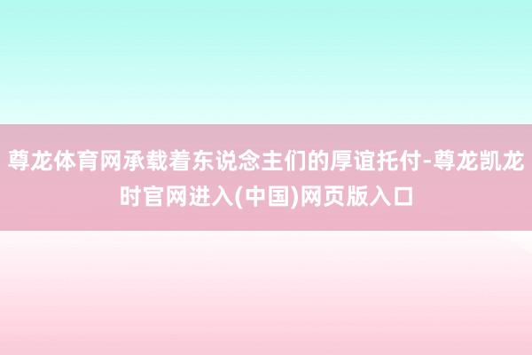 尊龙体育网承载着东说念主们的厚谊托付-尊龙凯龙时官网进入(中国)网页版入口