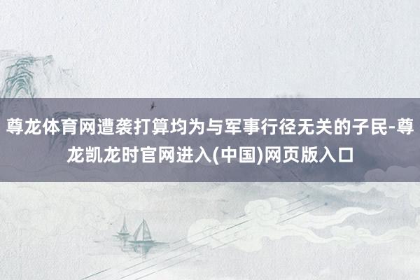 尊龙体育网遭袭打算均为与军事行径无关的子民-尊龙凯龙时官网进入(中国)网页版入口