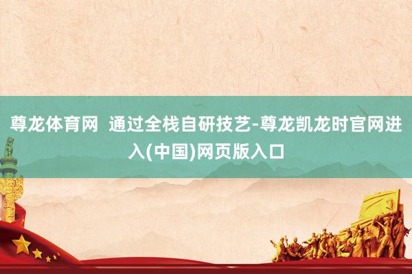 尊龙体育网 通过全栈自研技艺-尊龙凯龙时官网进入(中国)网页版入口