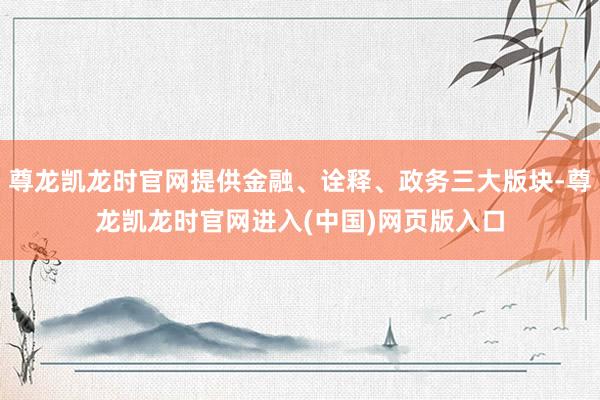 尊龙凯龙时官网提供金融、诠释、政务三大版块-尊龙凯龙时官网进入(中国)网页版入口