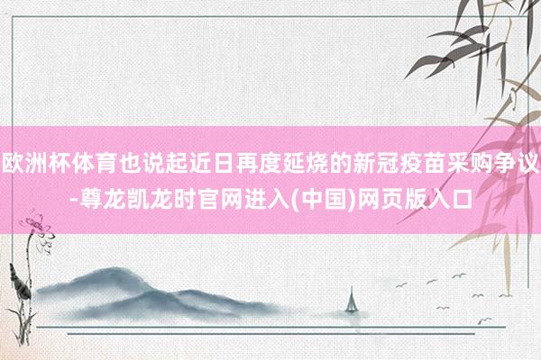 欧洲杯体育也说起近日再度延烧的新冠疫苗采购争议-尊龙凯龙时官网进入(中国)网页版入口