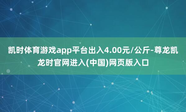 凯时体育游戏app平台出入4.00元/公斤-尊龙凯龙时官网进入(中国)网页版入口