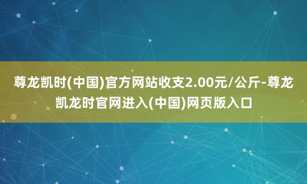 尊龙凯时(中国)官方网站收支2.00元/公斤-尊龙凯龙时官网进入(中国)网页版入口