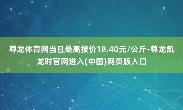 尊龙体育网当日最高报价18.40元/公斤-尊龙凯龙时官网进入(中国)网页版入口
