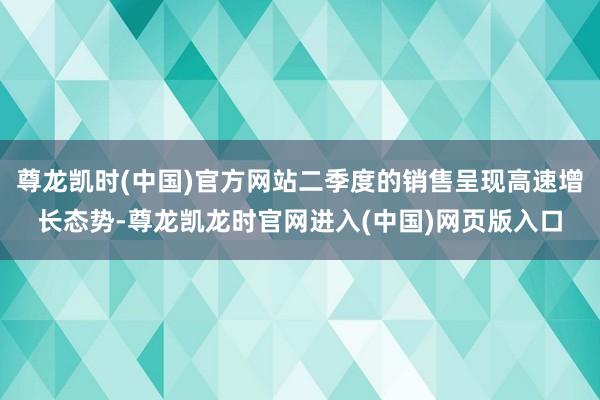 尊龙凯时(中国)官方网站二季度的销售呈现高速增长态势-尊龙凯龙时官网进入(中国)网页版入口