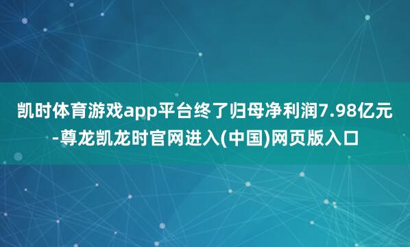 凯时体育游戏app平台终了归母净利润7.98亿元-尊龙凯龙时官网进入(中国)网页版入口