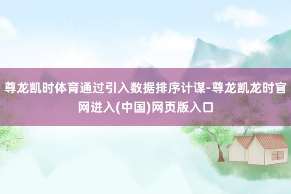 尊龙凯时体育通过引入数据排序计谋-尊龙凯龙时官网进入(中国)网页版入口