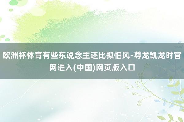 欧洲杯体育有些东说念主还比拟怕风-尊龙凯龙时官网进入(中国)网页版入口