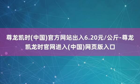 尊龙凯时(中国)官方网站出入6.20元/公斤-尊龙凯龙时官网进入(中国)网页版入口