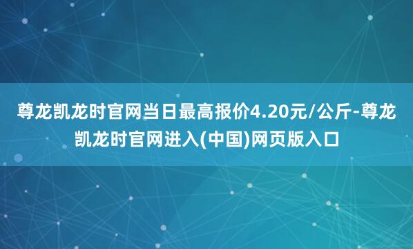 尊龙凯龙时官网当日最高报价4.20元/公斤-尊龙凯龙时官网进入(中国)网页版入口