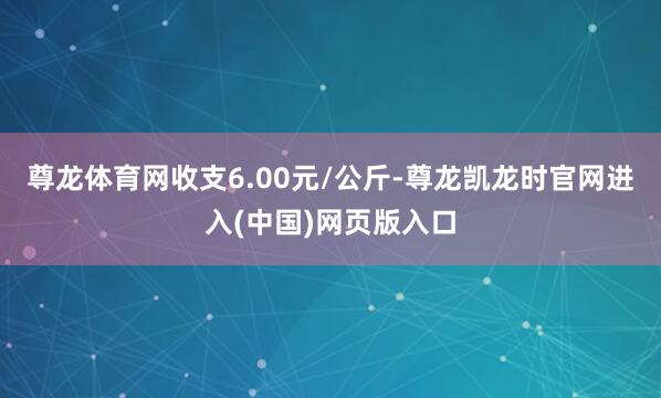尊龙体育网收支6.00元/公斤-尊龙凯龙时官网进入(中国)网页版入口