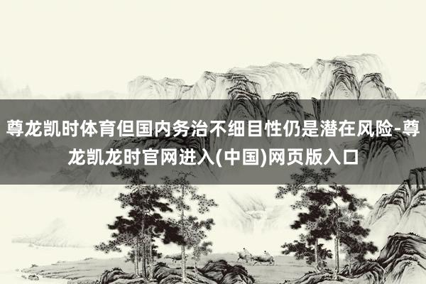 尊龙凯时体育但国内务治不细目性仍是潜在风险-尊龙凯龙时官网进入(中国)网页版入口