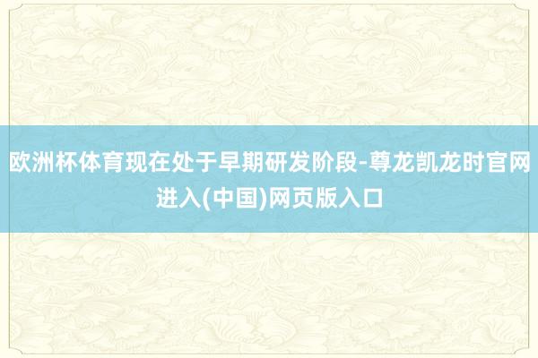 欧洲杯体育现在处于早期研发阶段-尊龙凯龙时官网进入(中国)网页版入口