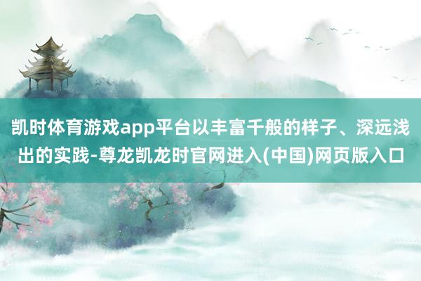 凯时体育游戏app平台以丰富千般的样子、深远浅出的实践-尊龙凯龙时官网进入(中国)网页版入口