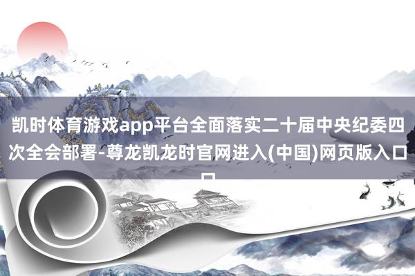 凯时体育游戏app平台全面落实二十届中央纪委四次全会部署-尊龙凯龙时官网进入(中国)网页版入口