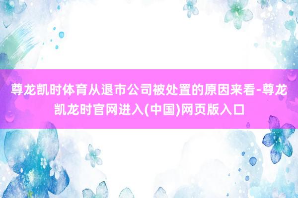 尊龙凯时体育　　从退市公司被处置的原因来看-尊龙凯龙时官网进入(中国)网页版入口