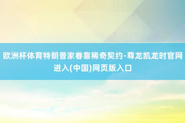 欧洲杯体育特朗普家眷靠稀奇契约-尊龙凯龙时官网进入(中国)网页版入口