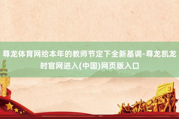 尊龙体育网给本年的教师节定下全新基调-尊龙凯龙时官网进入(中国)网页版入口