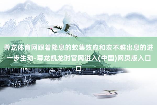 尊龙体育网跟着降息的蚁集效应和宏不雅出息的进一步生动-尊龙凯龙时官网进入(中国)网页版入口