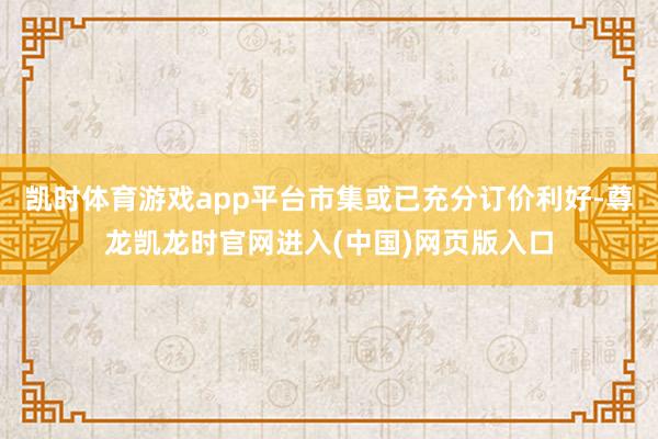 凯时体育游戏app平台市集或已充分订价利好-尊龙凯龙时官网进入(中国)网页版入口
