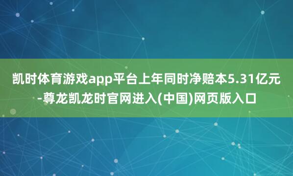 凯时体育游戏app平台上年同时净赔本5.31亿元-尊龙凯龙时官网进入(中国)网页版入口