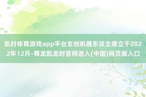 凯时体育游戏app平台玄创机器东谈主建立于2022年12月-尊龙凯龙时官网进入(中国)网页版入口