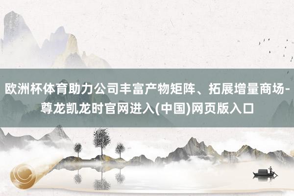 欧洲杯体育助力公司丰富产物矩阵、拓展增量商场-尊龙凯龙时官网进入(中国)网页版入口