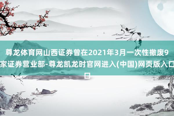 尊龙体育网山西证券曾在2021年3月一次性撤废9家证券营业部-尊龙凯龙时官网进入(中国)网页版入口