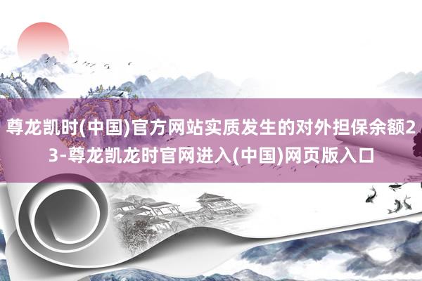 尊龙凯时(中国)官方网站实质发生的对外担保余额23-尊龙凯龙时官网进入(中国)网页版入口
