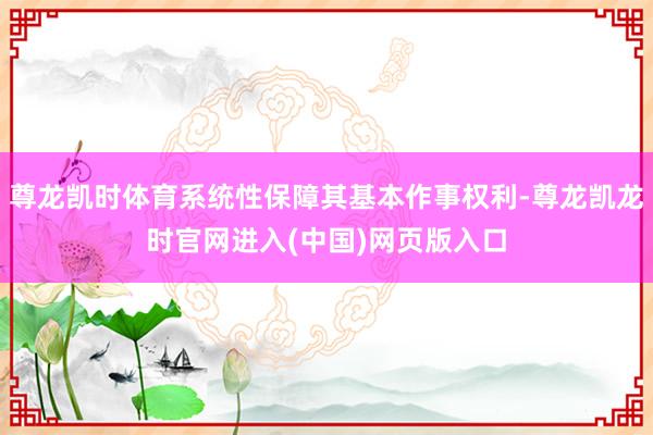 尊龙凯时体育系统性保障其基本作事权利-尊龙凯龙时官网进入(中国)网页版入口