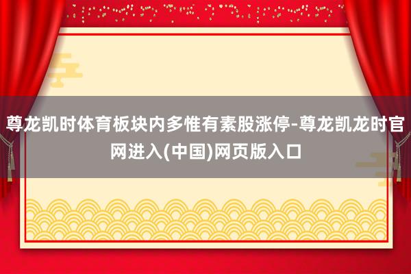 尊龙凯时体育板块内多惟有素股涨停-尊龙凯龙时官网进入(中国)网页版入口