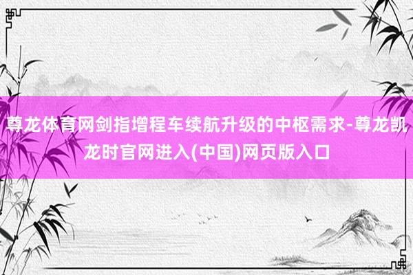 尊龙体育网剑指增程车续航升级的中枢需求-尊龙凯龙时官网进入(中国)网页版入口