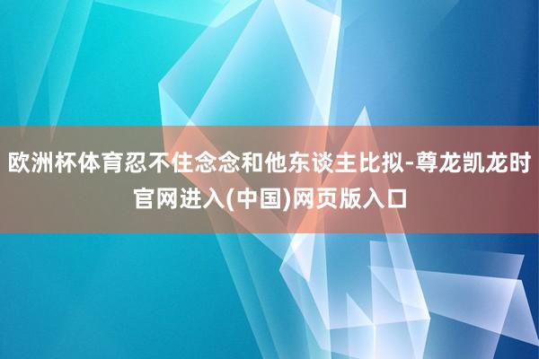 欧洲杯体育忍不住念念和他东谈主比拟-尊龙凯龙时官网进入(中国)网页版入口