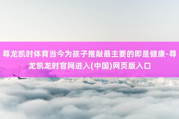 尊龙凯时体育当今为孩子推敲最主要的即是健康-尊龙凯龙时官网进入(中国)网页版入口