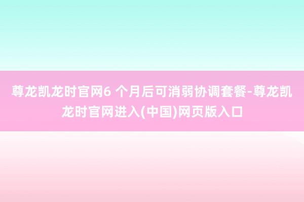 尊龙凯龙时官网6 个月后可消弱协调套餐-尊龙凯龙时官网进入(中国)网页版入口
