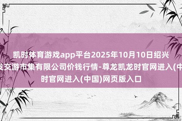 凯时体育游戏app平台2025年10月10日绍兴市蔬菜果品批发交游市集有限公司价钱行情-尊龙凯龙时官网进入(中国)网页版入口