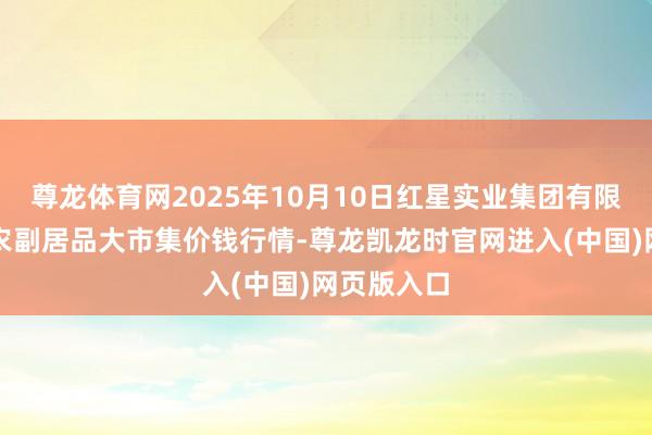 尊龙体育网2025年10月10日红星实业集团有限公司红星农副居品大市集价钱行情-尊龙凯龙时官网进入(中国)网页版入口