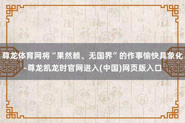 尊龙体育网将“果然赖、无国界”的作事愉快具象化-尊龙凯龙时官网进入(中国)网页版入口