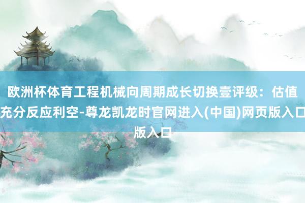 欧洲杯体育工程机械向周期成长切换壹评级：估值充分反应利空-尊龙凯龙时官网进入(中国)网页版入口
