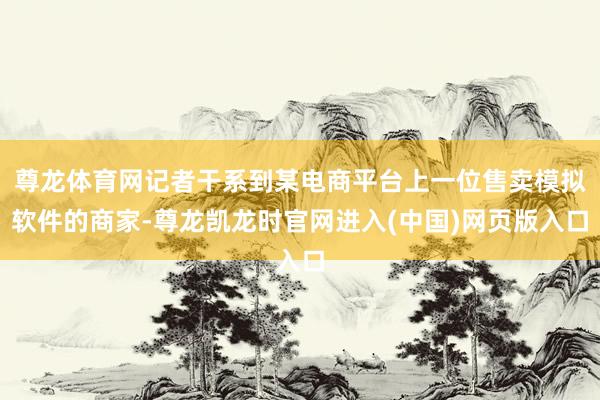 尊龙体育网记者干系到某电商平台上一位售卖模拟软件的商家-尊龙凯龙时官网进入(中国)网页版入口