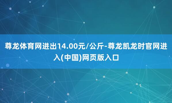 尊龙体育网进出14.00元/公斤-尊龙凯龙时官网进入(中国)网页版入口