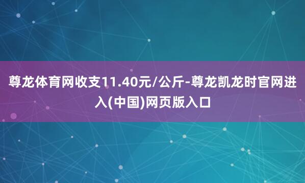 尊龙体育网收支11.40元/公斤-尊龙凯龙时官网进入(中国)网页版入口