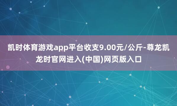 凯时体育游戏app平台收支9.00元/公斤-尊龙凯龙时官网进入(中国)网页版入口