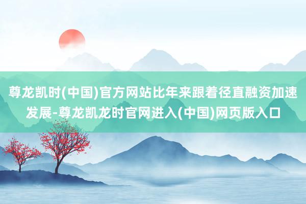 尊龙凯时(中国)官方网站比年来跟着径直融资加速发展-尊龙凯龙时官网进入(中国)网页版入口