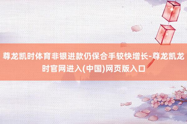 尊龙凯时体育非银进款仍保合手较快增长-尊龙凯龙时官网进入(中国)网页版入口
